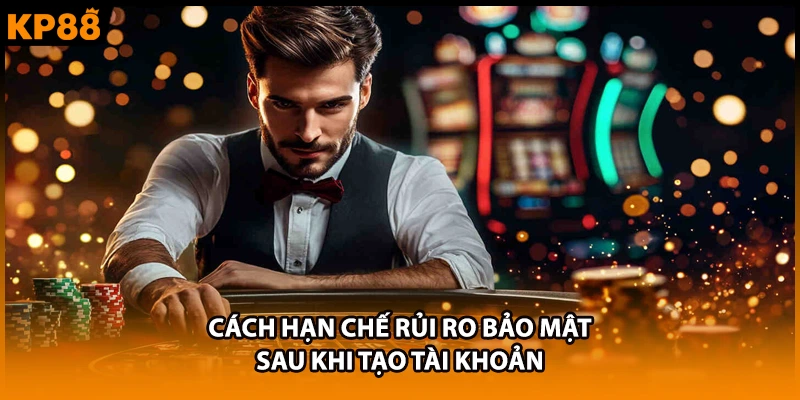 Cách hạn chế rủi ro bảo mật sau khi tạo tài khoản